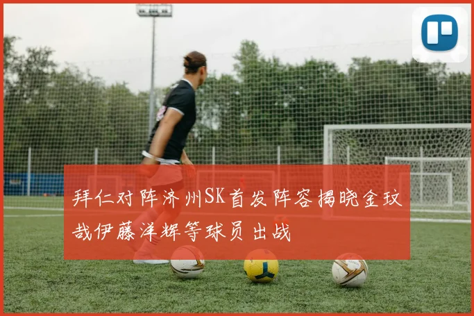 拜仁对阵济州SK首发阵容揭晓金玟哉伊藤洋辉等球员出战