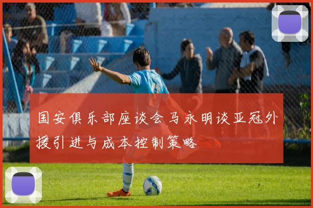 国安俱乐部座谈会马永明谈亚冠外援引进与成本控制策略