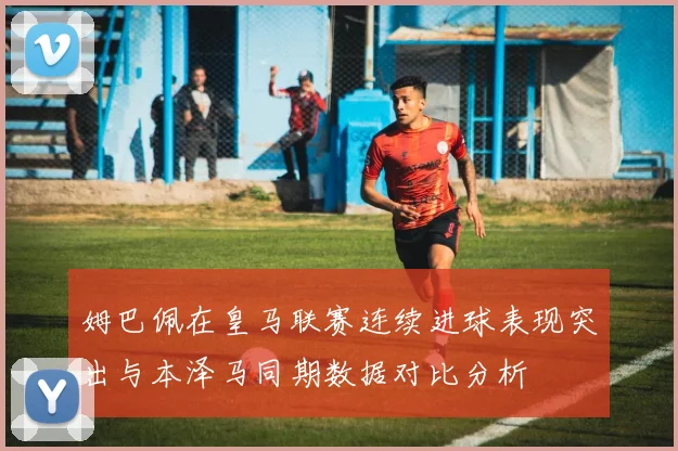 姆巴佩在皇马联赛连续进球表现突出与本泽马同期数据对比分析