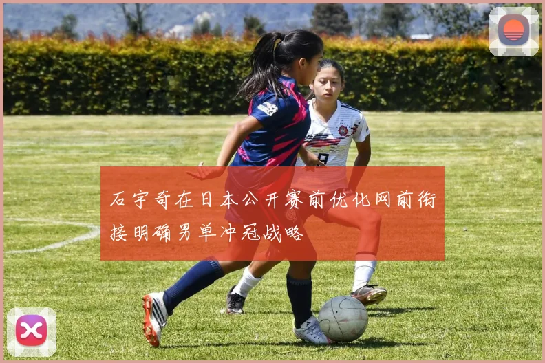 石宇奇在日本公开赛前优化网前衔接明确男单冲冠战略