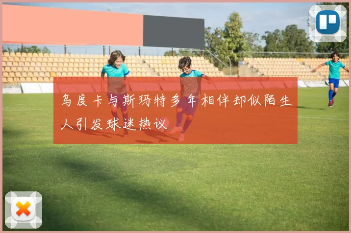 乌度卡与斯玛特多年相伴却似陌生人引发球迷热议
