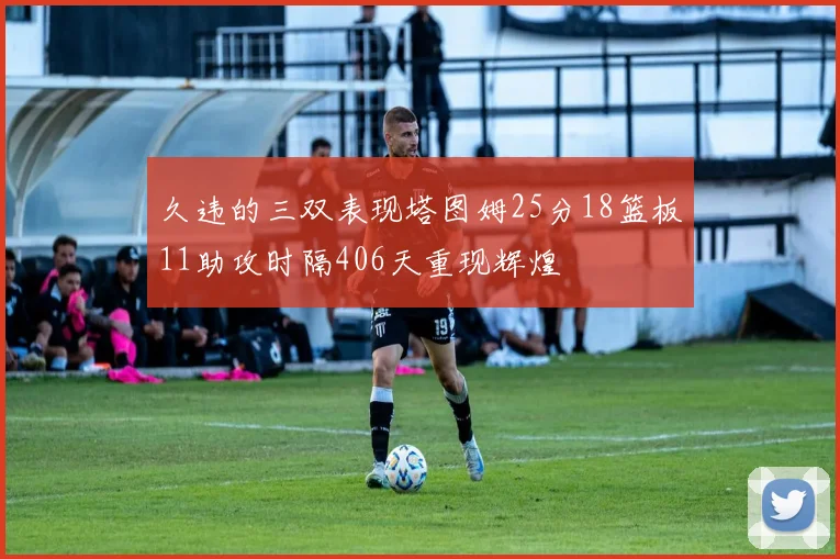 久违的三双表现塔图姆25分18篮板11助攻时隔406天重现辉煌