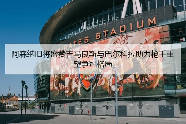 阿森纳旧将盛赞吉马良斯与巴尔科拉助力枪手重塑争冠格局