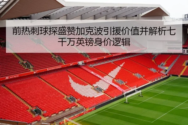 前热刺球探盛赞加克波引援价值并解析七千万英镑身价逻辑